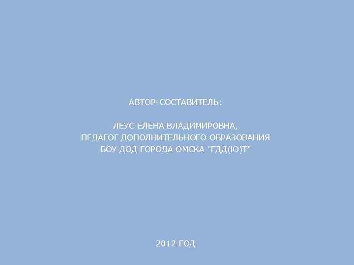 АВТОР-СОСТАВИТЕЛЬ: ЛЕУС ЕЛЕНА ВЛАДИМИРОВНА, ПЕДАГОГ ДОПОЛНИТЕЛЬНОГО ОБРАЗОВАНИЯ БОУ ДОД ГОРОДА ОМСКА "ГДД(Ю)Т" 2012 ГОД