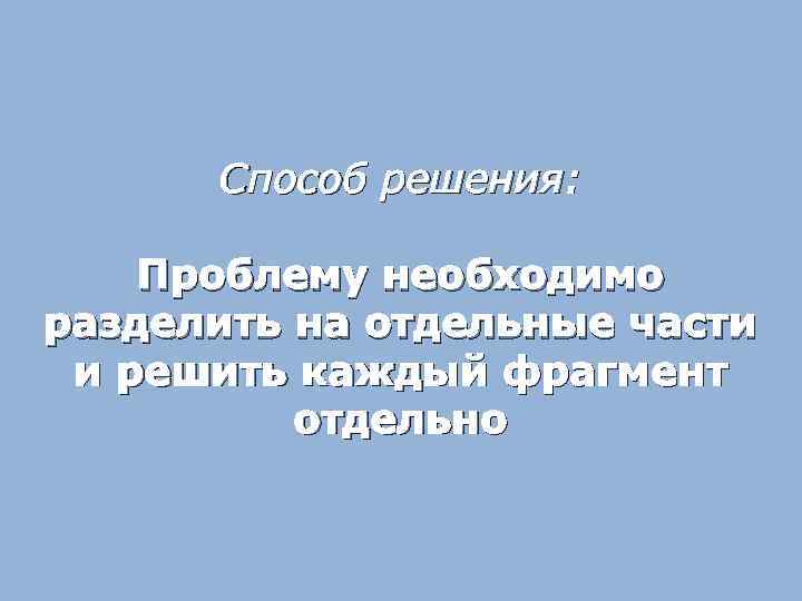 Способ решения: Проблему необходимо разделить на отдельные части и решить каждый фрагмент отдельно 