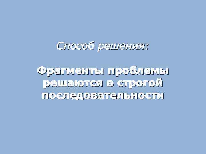 Способ решения: Фрагменты проблемы решаются в строгой последовательности 