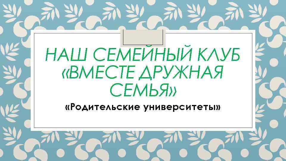 НАШ СЕМЕЙНЫЙ КЛУБ «ВМЕСТЕ ДРУЖНАЯ СЕМЬЯ» «Родительские университеты» 