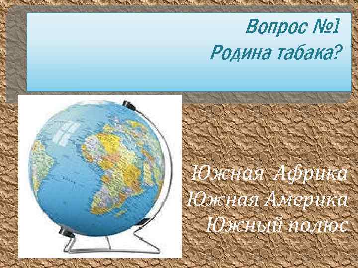 Вопрос № 1 Родина табака? Южная Африка Южная Америка Южный полюс 