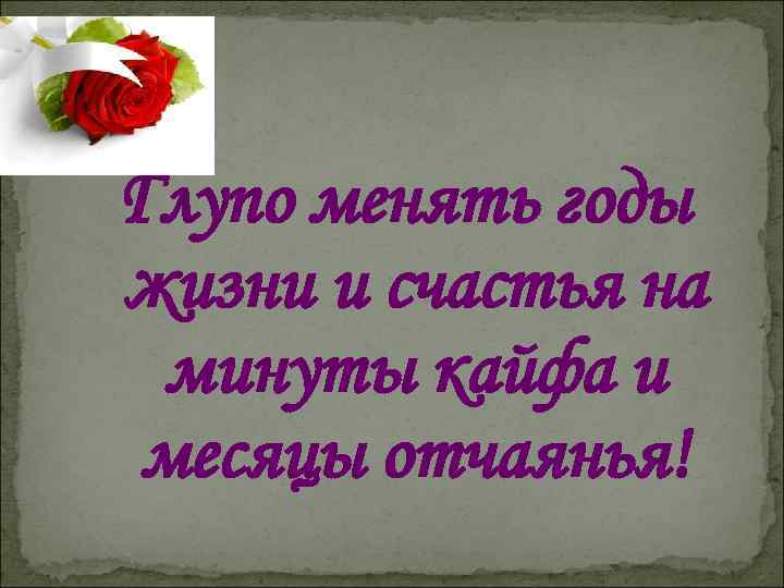 Глупо менять годы жизни и счастья на минуты кайфа и месяцы отчаянья! 