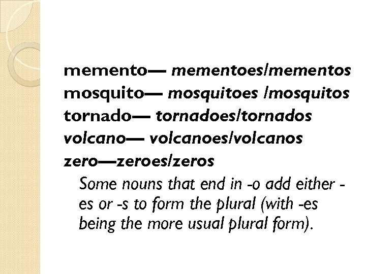 memento— mementoes/mementos mosquito— mosquitoes /mosquitos tornado— tornadoes/tornados volcano— volcanoes/volcanos zero—zeroes/zeros Some nouns that end