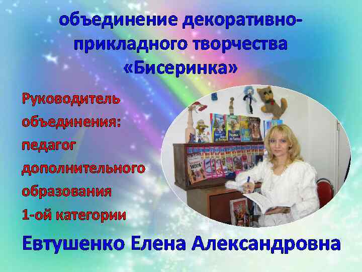 объединение декоративноприкладного творчества «Бисеринка» Руководитель объединения: педагог дополнительного образования 1 -ой категории Евтушенко Елена