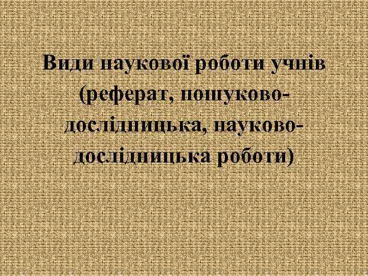Види наукової роботи учнів (реферат, пошуководослідницька, науководослідницька роботи) 