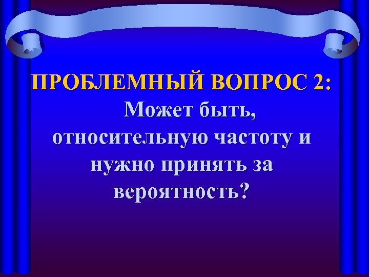 ПРОБЛЕМНЫЙ ВОПРОС 2: Может быть, относительную частоту и нужно принять за вероятность? 