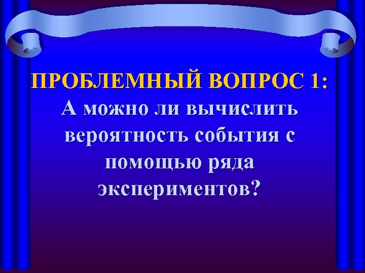 ПРОБЛЕМНЫЙ ВОПРОС 1: А можно ли вычислить вероятность события с помощью ряда экспериментов? 
