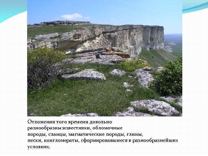 Отложения того времени довольно разнообразны: известняки, обломочные породы, сланцы, магматические породы, глины, пески, конгломераты,