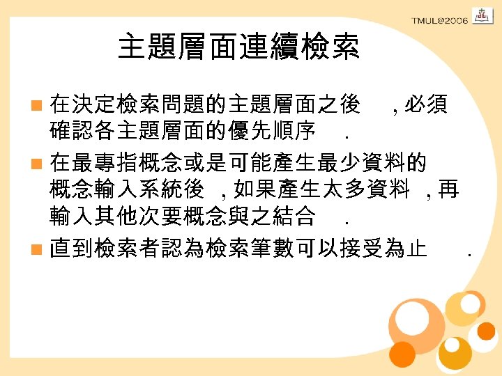 主題層面連續檢索 n 在決定檢索問題的主題層面之後 , 必須 確認各主題層面的優先順序. n 在最專指概念或是可能產生最少資料的 概念輸入系統後 , 如果產生太多資料 , 再 輸入其他次要概念與之結合.