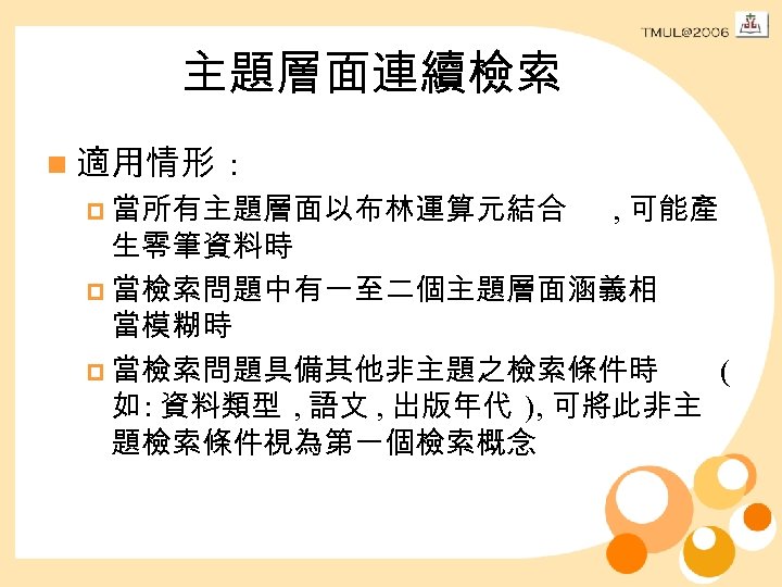 主題層面連續檢索 n 適用情形 : p 當所有主題層面以布林運算元結合 , 可能產 生零筆資料時 p 當檢索問題中有一至二個主題層面涵義相 當模糊時 p 當檢索問題具備其他非主題之檢索條件時