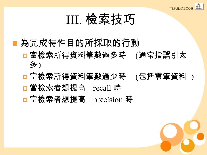III. 檢索技巧 n 為完成特性目的所採取的行動 p 當檢索所得資料筆數過多時 (通常指誤引太 多) p 當檢索所得資料筆數過少時 (包括零筆資料 ) p 當檢索者想提高