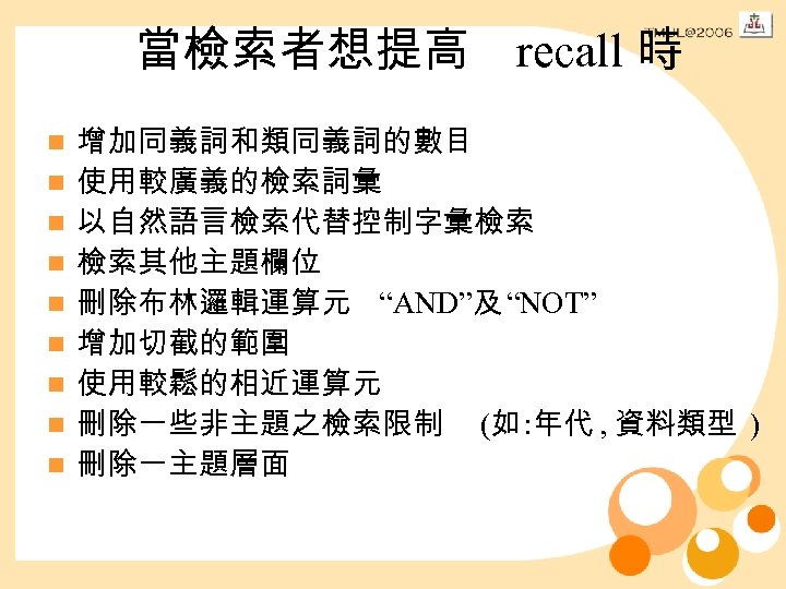 當檢索者想提高 recall 時 n n n n n 增加同義詞和類同義詞的數目 使用較廣義的檢索詞彙 以自然語言檢索代替控制字彙檢索 檢索其他主題欄位 刪除布林邏輯運算元 “AND”及