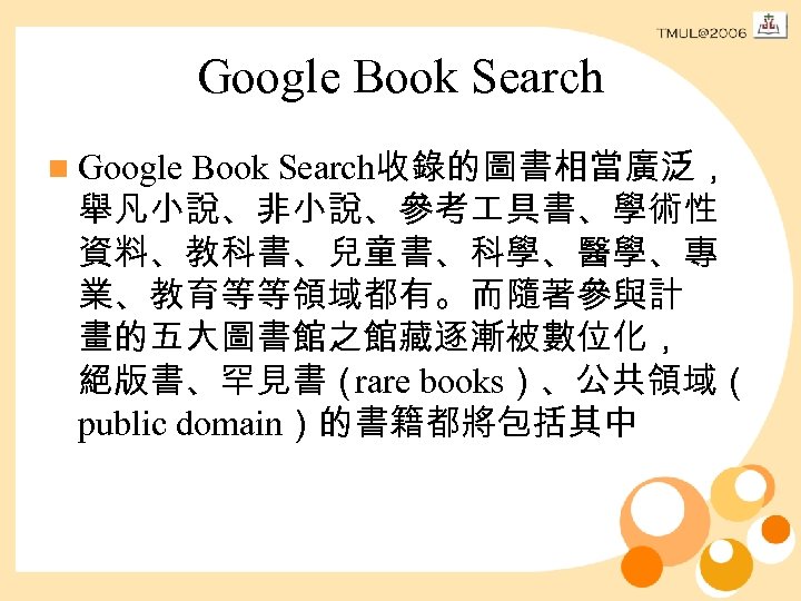 Google Book Search n Google Book Search收錄的圖書相當廣泛， 舉凡小說、非小說、參考 具書、學術性 資料、教科書、兒童書、科學、醫學、專 業、教育等等領域都有。而隨著參與計 畫的五大圖書館之館藏逐漸被數位化， 絕版書、罕見書（ rare