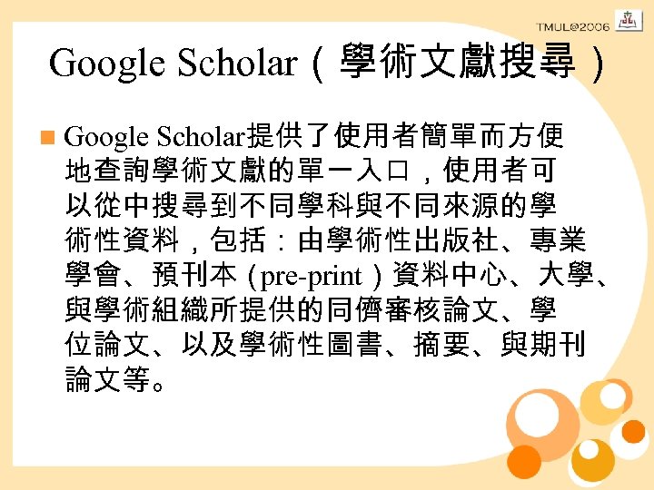 Google Scholar（學術文獻搜尋） n Google Scholar提供了使用者簡單而方便 地查詢學術文獻的單一入口，使用者可 以從中搜尋到不同學科與不同來源的學 術性資料，包括：由學術性出版社、專業 學會、預刊本（ pre-print）資料中心、大學、 與學術組織所提供的同儕審核論文、學 位論文、以及學術性圖書、摘要、與期刊 論文等。 