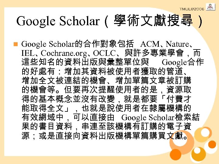 Google Scholar（學術文獻搜尋） n Google Scholar的合作對象包括 ACM、 Nature、 IEL、 Cochrane. org、 OCLC、與許多專業學會，而 這些知名的資料出版與彙整單位與 Google合作 的好處有：增加其資料被使用者獲取的管道、