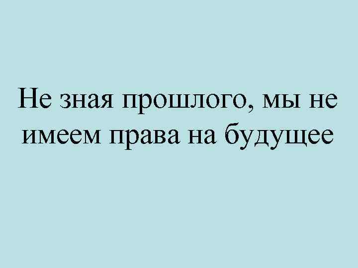 Не зная прошлого, мы не имеем права на будущее 