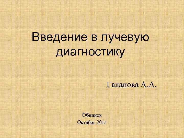 Введение в лучевую диагностику Галанова А. А. Обнинск Октябрь 2015 