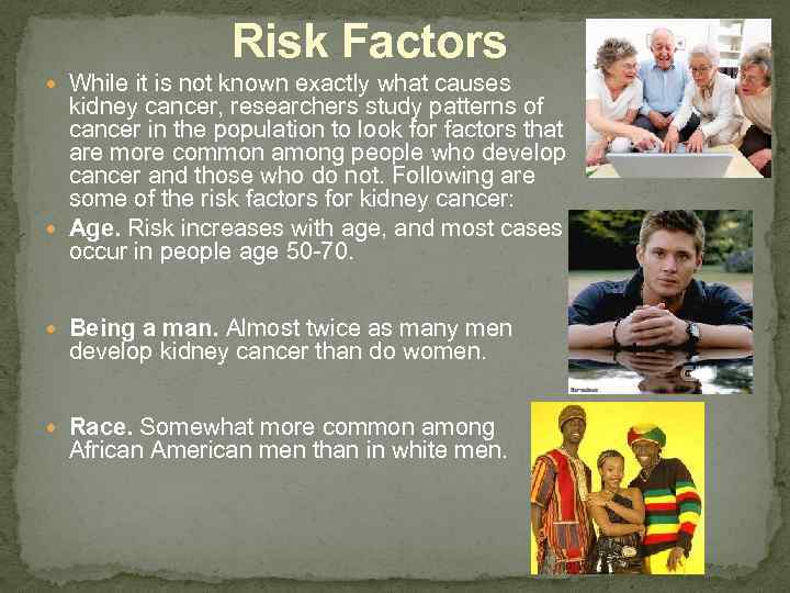 Risk Factors While it is not known exactly what causes kidney cancer, researchers study