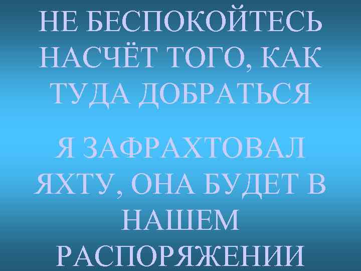 НЕ БЕСПОКОЙТЕСЬ НАСЧЁТ ТОГО, КАК ТУДА ДОБРАТЬСЯ Я ЗАФРАХТОВАЛ ЯХТУ, ОНА БУДЕТ В НАШЕМ