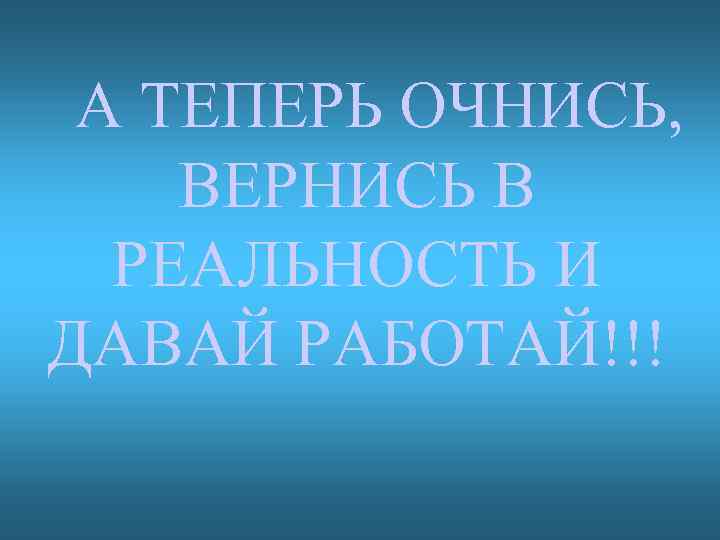 А ТЕПЕРЬ ОЧНИСЬ, ВЕРНИСЬ В РЕАЛЬНОСТЬ И ДАВАЙ РАБОТАЙ!!! 