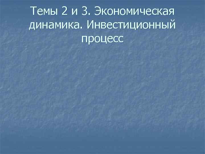Темы 2 и 3. Экономическая динамика. Инвестиционный процесс 