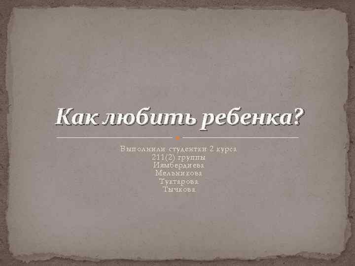 Как любить ребенка? Выполнили студентки 2 курса 211(2) группы Иямбердиева Мельникова Туктарова Тычкова 