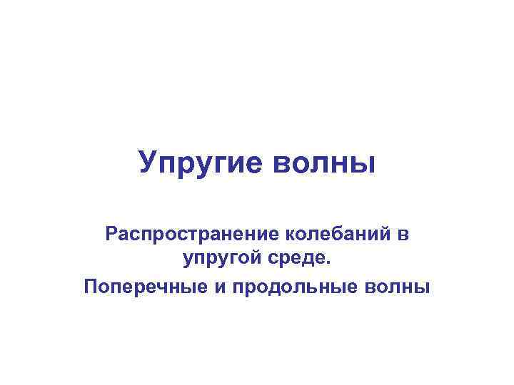 Упругие волны Распространение колебаний в упругой среде. Поперечные и продольные волны 