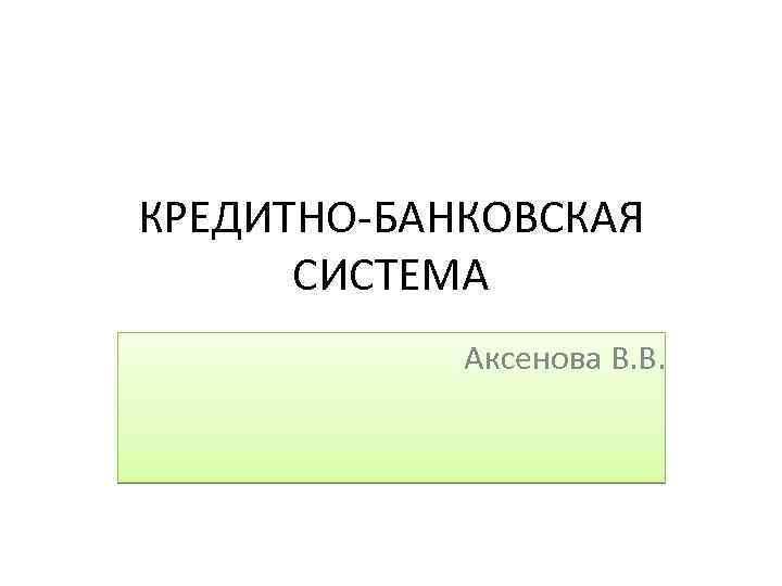 КРЕДИТНО-БАНКОВСКАЯ СИСТЕМА Аксенова В. В. 