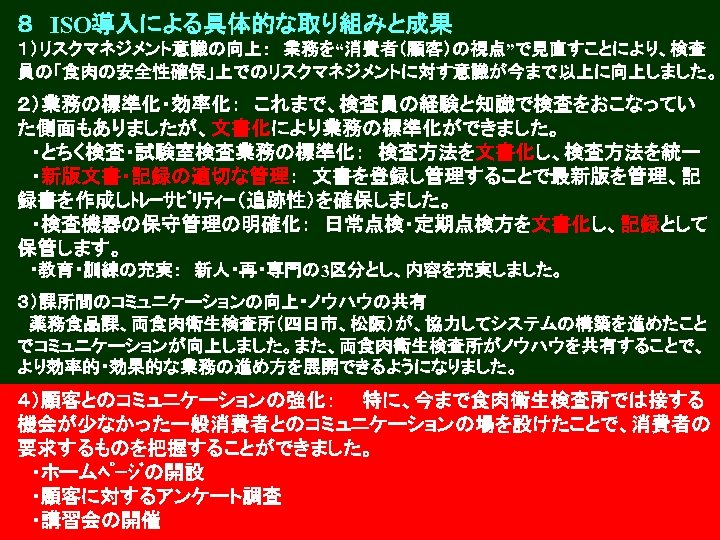８　ISO導入による具体的な取り組みと成果 １）リスクマネジメント意識の向上：　業務を“消費者（顧客）の視点”で見直すことにより、検査 員の「食肉の安全性確保」上でのリスクマネジメントに対す意識が今まで以上に向上しました。 ２）業務の標準化・効率化：　これまで、検査員の経験と知識で検査をおこなってい た側面もありましたが、文書化により業務の標準化ができました。 　・とちく検査・試験室検査業務の標準化：　検査方法を文書化し、検査方法を統一 　・新版文書・記録の適切な管理：　文書を登録し管理することで最新版を管理、記 録書を作成しﾄﾚｰｻﾋﾞﾘﾃｨｰ（追跡性）を確保しました。 　・検査機器の保守管理の明確化：　日常点検・定期点検方を文書化し、記録として 保管します。 　・教育・訓練の充実：　新人・再・専門の 3区分とし、内容を充実しました。 ３）課所間のコミュニケーションの向上・ノウハウの共有 　薬務食品課、両食肉衛生検査所（四日市、松阪）が、協力してシステムの構築を進めたこと