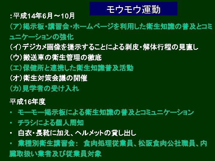 ：平成 14年 6月～ 10月 モウモウ運動 （ア）掲示板・講習会・ホームページを利用した衛生知識の普及とコミ ュニケーションの強化 （イ）デジカメ画像を提示することによる剥皮・解体行程の見直し （ウ）搬送車の衛生管理の徹底 （エ）保健所と連携した衛生知識普及活動 （オ）衛生対策会議の開催 （カ）見学者の受け入れ 平成 16年度