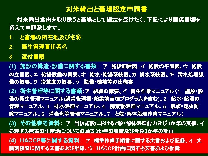 対米輸出と畜場認定申請書 　　対米輸出食肉を取り扱うと畜場として認定を受けたく、下記により関係書類を 添えて申請致します。 1．　と畜場の所在地及び名称 2． 　衛生管理責任者名 3． 　添付書類 (1)　施設の構造・設備に関する書類：　ア　施設配置図、イ　施設の平面図、ウ　施設 の立面図、エ　給湯設備の概要、オ　給水・給湯系統図、カ　排水系統図、キ　汚水処理設 備の概要、ク　冷蔵庫の概要、ケ　設備・機械等の仕様書 ． (2)　衛生管理等に関する書類：ア　組織の概要、イ　衛生作業マニュアル（1. 　施設・設