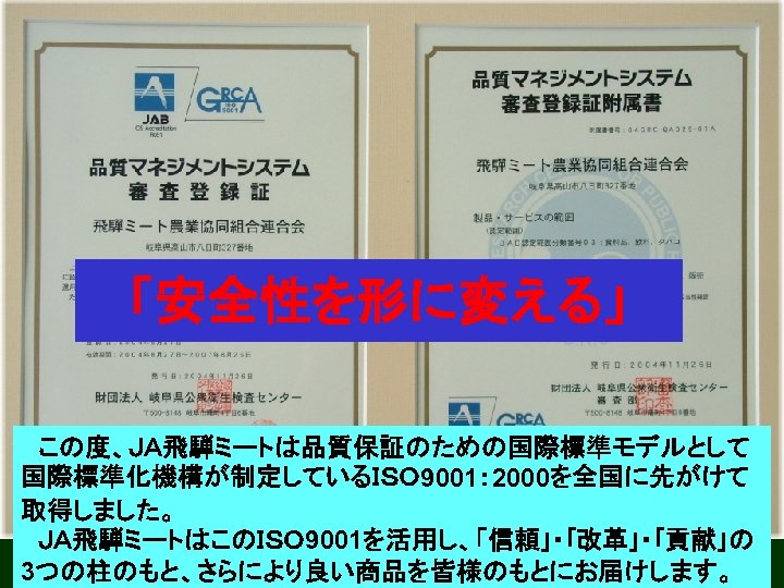 「安全性を形に変える」 　この度、ＪＡ飛騨ミートは品質保証のための国際標準モデルとして 国際標準化機構が制定しているＩＳＯ 9001： 2000を全国に先がけて 取得しました。 　ＪＡ飛騨ミートはこのＩＳＯ 9001を活用し、「信頼｣・｢改革｣・｢貢献｣の 3つの柱のもと、さらにより良い商品を皆様のもとにお届けします。 