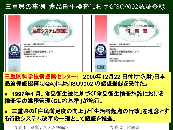 三重県の事例：食品衛生検査におけるISO 9002認証登録 三重県科学技術振興センター：　2000年 12月22 日付けで(財)日本 品質保証機構（JQA)によりISO 9002 の認証登録を受けた。 ●　1997年 4 月、食品衛生法に基づく「食品衛生検査施設における 検査等の業務管理（GLP）基準」が施行。 ●　三重県の「住民満足度の向上」と「生活者起点の行政」を理念とす る行政システム改革の一環として認証を推進。