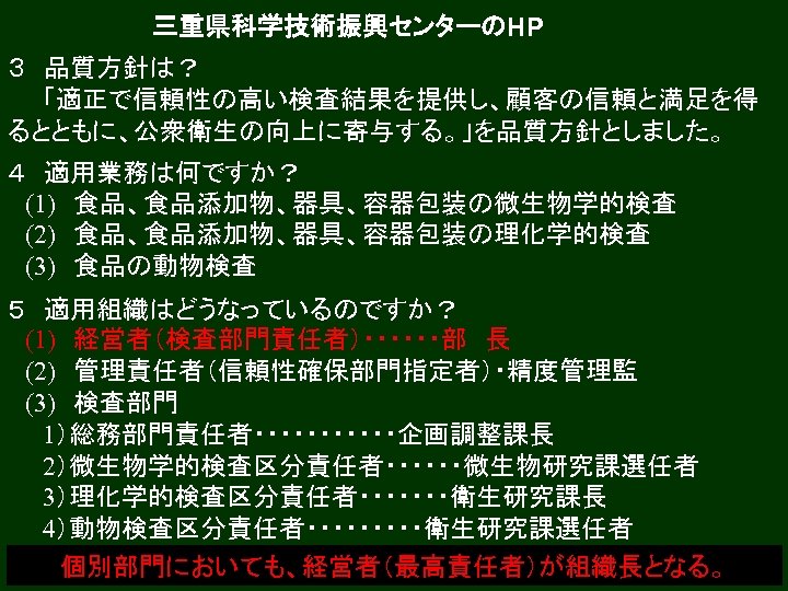 三重県科学技術振興センターのHP ３　品質方針は？ 　　「適正で信頼性の高い検査結果を提供し、顧客の信頼と満足を得 るとともに、公衆衛生の向上に寄与する。」を品質方針としました。 ４　適用業務は何ですか？ 　(1)　食品、食品添加物、器具、容器包装の微生物学的検査 　(2)　食品、食品添加物、器具、容器包装の理化学的検査 　(3)　食品の動物検査 ５　適用組織はどうなっているのですか？ 　(1)　経営者（検査部門責任者）・・・・・・部　長 　(2)　管理責任者（信頼性確保部門指定者）・精度管理監 　(3)　検査部門 　　1）総務部門責任者・・・・・・企画調整課長 　　2）微生物学的検査区分責任者・・・・・・微生物研究課選任者