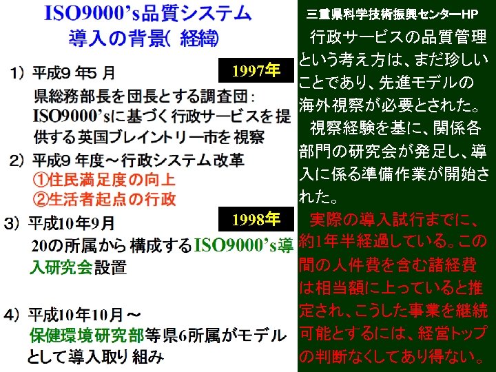 三重県科学技術振興センターHP 1997年 1998年 　行政サービスの品質管理 という考え方は、まだ珍しい ことであり、先進モデルの 海外視察が必要とされた。 　視察経験を基に、関係各 部門の研究会が発足し、導 入に係る準備作業が開始さ れた。 　実際の導入試行までに、 約1年半経過している。この 間の人件費を含む諸経費