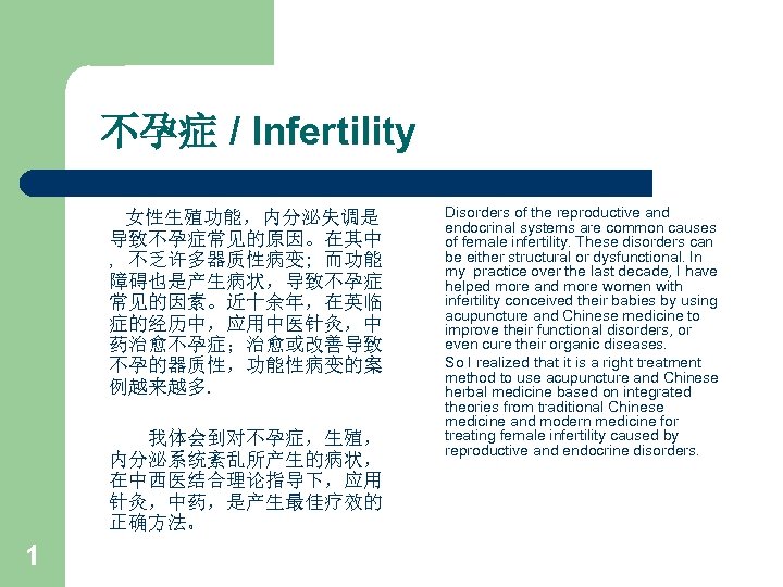 不孕症 / Infertility 女性生殖功能，内分泌失调是 导致不孕症常见的原因。在其中 , 不乏许多器质性病变; 而功能 障碍也是产生病状，导致不孕症 常见的因素。近十余年，在英临 症的经历中，应用中医针灸，中 药治愈不孕症；治愈或改善导致 不孕的器质性，功能性病变的案 例越来越多.