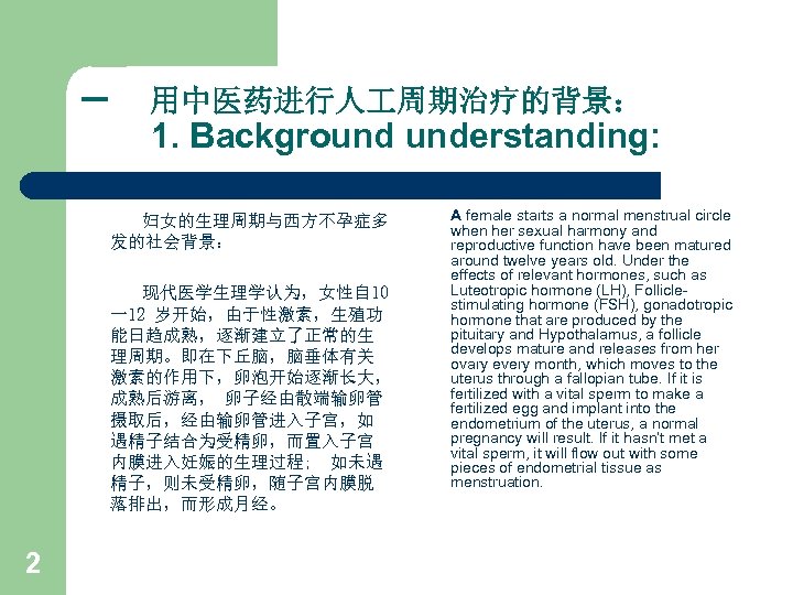一 用中医药进行人 周期治疗的背景： 1. Background understanding: 妇女的生理周期与西方不孕症多 发的社会背景： 现代医学生理学认为，女性自 10 一12 岁开始，由于性激素，生殖功 能日趋成熟，逐渐建立了正常的生 理周期。即在下丘脑，脑垂体有关