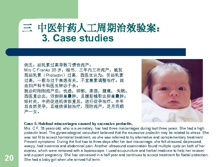 三 中医针药人 周期治效验案： 3. Case studies 例五：泌乳素过高导致习惯性流产： Mrs C Franks 35 岁，秘书．三年内三次流产，被发 现泌乳素（Prolactin）过高．西医生认为：仅泌乳素 过高，一般与过于焦虑有关，不宜激素调整治疗。故