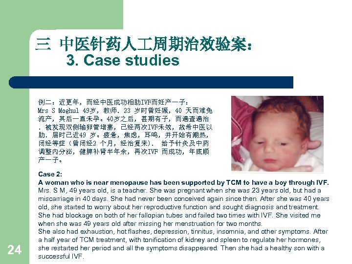 三 中医针药人 周期治效验案： 3. Case studies 例二：近更年，而经中医成功相助IVF而妊产一子： Mrs S Moghul 49岁，教师．23 岁时曾妊娠，40 天而难免 流产，其后一直未孕。40岁之后，甚期有子，而遍查遍治