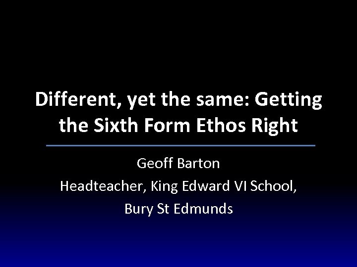 Different, yet the same: Getting the Sixth Form Ethos Right Geoff Barton Headteacher, King