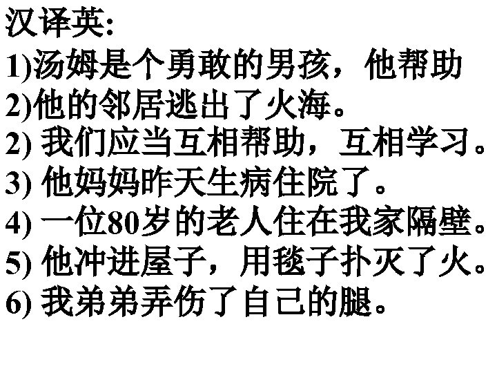汉译英: 1)汤姆是个勇敢的男孩，他帮助 2)他的邻居逃出了火海。 2) 我们应当互相帮助，互相学习。 3) 他妈妈昨天生病住院了。 4) 一位80岁的老人住在我家隔壁。 5) 他冲进屋子，用毯子扑灭了火。 6) 我弟弟弄伤了自己的腿。 