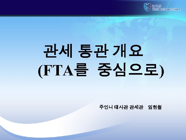  관세 통관 개요 (FTA를 중심으로) 주인니 대사관 관세관 임현철 