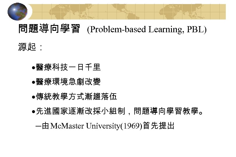 問題導向學習 (Problem-based Learning, PBL) 源起： ·醫療科技一日千里 ·醫療環境急劇改變 ·傳統教學方式漸趨落伍 ·先進國家逐漸改採小組制，問題導向學習教學。 ─由 Mc. Master University(1969)首先提出 