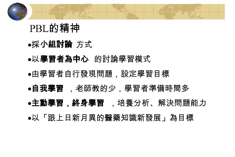 PBL的精神 ·採 小組討論 方式 ·以 學習者為中心 的討論學習模式 ·由學習者自行發現問題，設定學習目標 ·自我學習 ，老師教的少，學習者準備時間多 ·主動學習，終身學習 ，培養分析、解決問題能力 ·以「跟上日新月異的醫藥知識新發展」為目標 