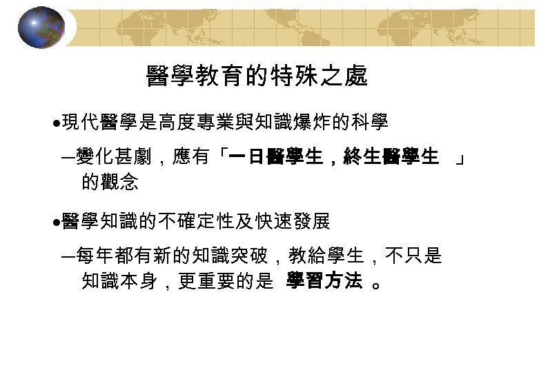 醫學教育的特殊之處 ·現代醫學是高度專業與知識爆炸的科學 ─變化甚劇，應有「一日醫學生，終生醫學生 」 的觀念 ·醫學知識的不確定性及快速發展 ─每年都有新的知識突破，教給學生，不只是 知識本身，更重要的是 學習方法 。 