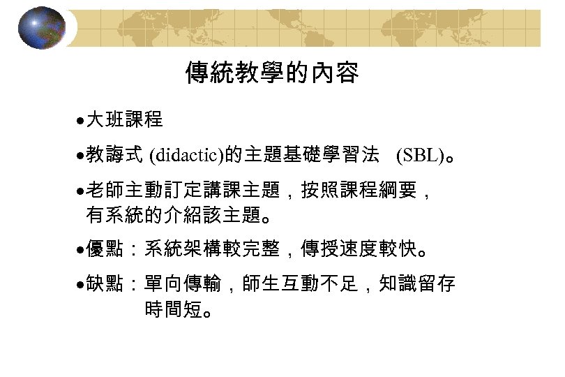 傳統教學的內容 ·大班課程 ·教誨式 (didactic)的主題基礎學習法 (SBL)。 ·老師主動訂定講課主題，按照課程綱要， 有系統的介紹該主題。 ·優點：系統架構較完整，傳授速度較快。 ·缺點：單向傳輸，師生互動不足，知識留存 時間短。 