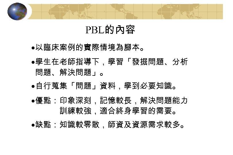 PBL的內容 ·以臨床案例的實際情境為腳本。 ·學生在老師指導下，學習「發掘問題、分析 問題、解決問題」。 ·自行蒐集「問題」資料，學到必要知識。 ·優點：印象深刻，記憶較長，解決問題能力 訓練較強，適合終身學習的需要。 ·缺點：知識較零散，師資及資源需求較多。 