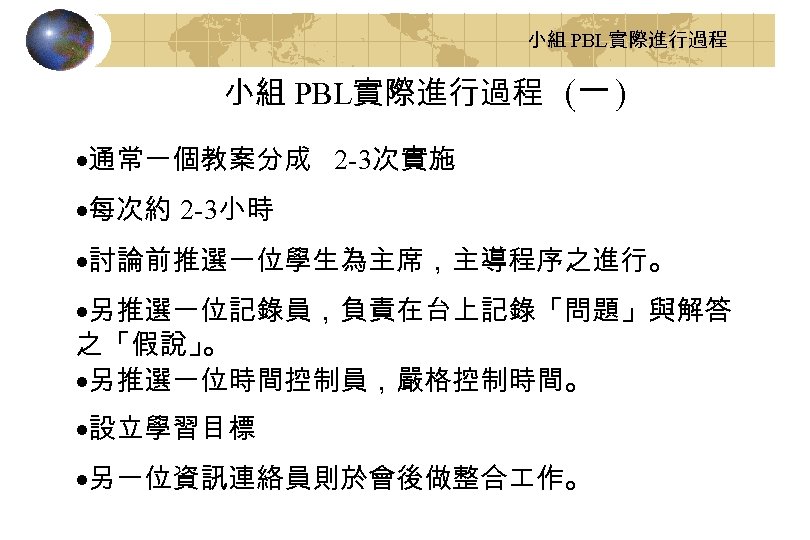 小組 PBL實際進行過程 (一 ) ·通常一個教案分成 2 -3次實施 ·每次約 2 -3小時 ·討論前推選一位學生為主席，主導程序之進行。 ·另推選一位記錄員，負責在台上記錄「問題」與解答 之「假說」 。