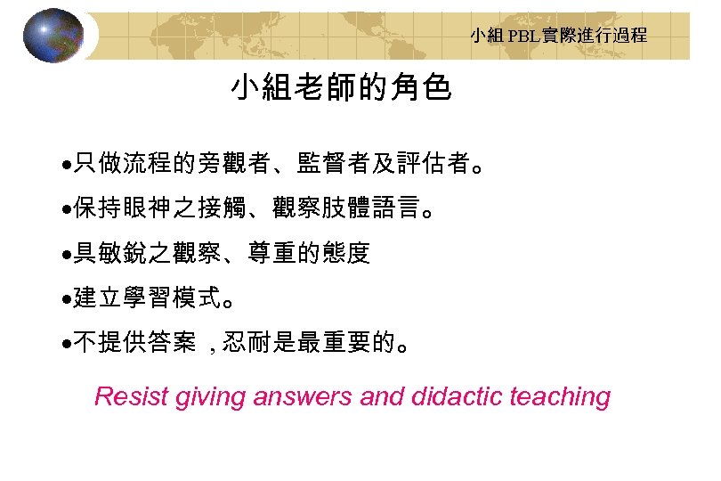 小組 PBL實際進行過程 小組老師的角色 ·只做流程的旁觀者、監督者及評估者。 ·保持眼神之接觸、觀察肢體語言。 ·具敏銳之觀察、尊重的態度 ·建立學習模式。 ·不提供答案 , 忍耐是最重要的。 Resist giving answers and
