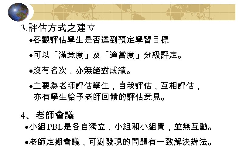 3. 評估方式之建立 ·客觀評估學生是否達到預定學習目標 ·可以「滿意度」及「適當度」分級評定。 ·沒有名次，亦無絕對成績。 ·主要為老師評估學生，自我評估，互相評估， 亦有學生給予老師回饋的評估意見。 4、老師會議 ·小組 PBL是各自獨立，小組和小組間，並無互動。 ·老師定期會議，可對發現的問題有一致解決辦法。 